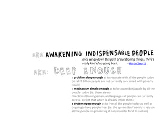 once we go down this path of questioning things.. there’s
really kind of no going back. - Aaron Swartz
a problem deep enough as to resonate with all the people today.
(ie: all 7 billion people are not currently concerned with poverty
issues)
a mechanism simple enough as to be accessible/usable by all the
people today. (ie: there are no
directions/trainings/manuals/languages all people can currently
access, except that which is already inside them)
a system open enough as to free all the people today as well as
ongoingly keep people free. (ie: the system itself needs to rely on
all the people re-generating it daily in order for it to sustain)
 