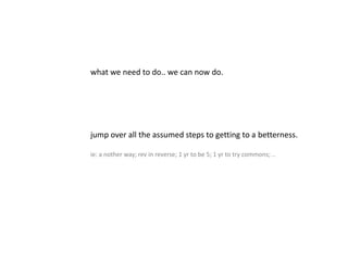 what we need to do.. we can now do.
jump over all the assumed steps to getting to a betterness.
ie: a nother way; rev in reverse; 1 yr to be 5; 1 yr to try commons; ..
 