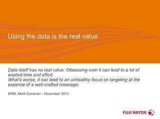Using the data is the real value 
Data itself has no real value. Obsessing over it can lead to a lot of 
wasted time and effort. 
What’s worse, it can lead to an unhealthy focus on targeting at the 
expense of a well-crafted message. 
BRW, Mark Cameron - November 2013 
 