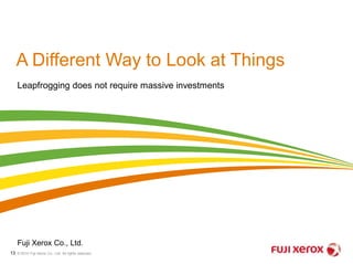 A Different Way to Look at Things 
Leapfrogging does not require massive investments 
Fuji Xerox Co., Ltd. 
© 2014 Fuji Xerox Co., Ltd. 13 All rights reserved. 
 