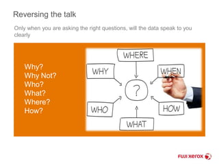 Reversing the talk 
Only when you are asking the right questions, will the data speak to you 
clearly 
Why? 
Why Not? 
Who? 
What? 
Where? 
How? 
 