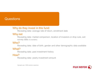 Questions 
Why do they invest in this fund: 
Revealing data: average rate of return, enrollment date 
Why not 
Revealing data: market comparison, location of investors or drop outs, exit 
survey data (if available) 
Who? 
Revealing data: date of birth, gender and other demographic data available 
What? 
Revealing data: past investment history 
How? 
Revealing data: yearly investment amount 
Sample size 1000 random selection 
 