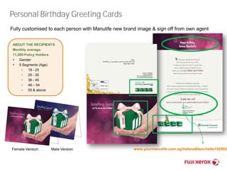 Personal Birthday Greeting Cards 
Fully customised to each person with Manulife new brand image & sign off from own agent 
ABOUT THE RECIPIENTS 
Monthly average: 
11,000 Policy Holders 
 Gender 
 5 Segments (Age) 
• 18 - 25 
• 25 - 35 
• 36 - 45 
• 46 – 54 
• 55 & above 
Female Version Male Version www.yourmanulife.com.sg/HeleneBlanchette1829927 
 