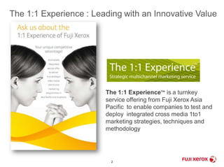 The 1:1 Experience : Leading with an Innovative Value 
The 1:1 Experience™ is a turnkey 
service offering from Fuji Xerox Asia 
Pacific to enable companies to test and 
deploy integrated cross media 1to1 
marketing strategies, techniques and 
methodology 
2 
 
