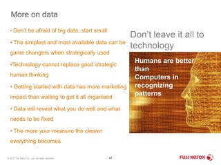 More on data 
• Don’t be afraid of big data, start small 
• The simplest and most available data can be 
game changers when strategically used 
•Technology cannot replace good strategic 
human thinking 
• Getting started with data has more marketing 
impact than waiting to get it all organised 
• Data will reveal what you do well and what 
needs to be fixed 
• The more your measure the clearer 
everything becomes 
© 2012 Fuji Xerox Co., Ltd. All rights reserved. 47 
Don’t leave it all to 
technology 
Humans are better 
than 
Computers in 
recognizing 
patterns 
 