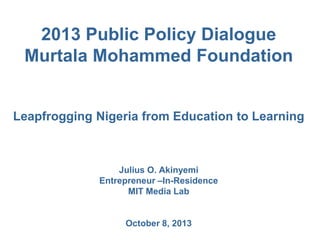 2013 Public Policy Dialogue
Murtala Mohammed Foundation
Leapfrogging Nigeria from Education to Learning
Julius O. Akinyemi
Entrepreneur –In-Residence
MIT Media Lab
October 8, 2013
 