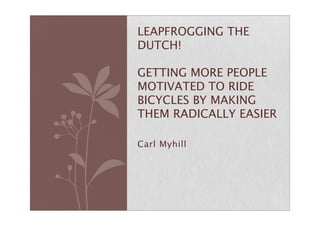 Carl Myhill
LEAPFROGGING THE
DUTCH!
GETTING MORE PEOPLE
MOTIVATED TO RIDE
BICYCLES BY MAKING
THEM RADICALLY EASIER
 