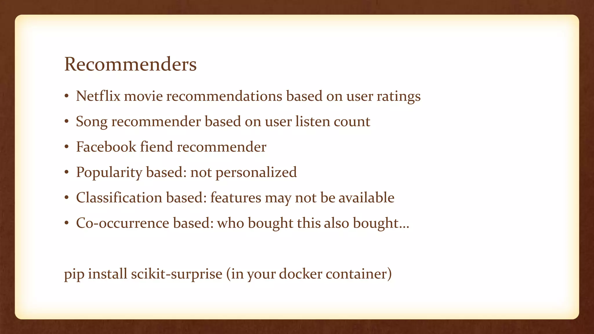 Recommenders
• Netflix movie recommendations based on user ratings
• Song recommender based on user listen count
• Facebook fiend recommender
• Popularity based: not personalized
• Classification based: features may not be available
• Co-occurrence based: who bought this also bought…
pip install scikit-surprise (in your docker container)
 