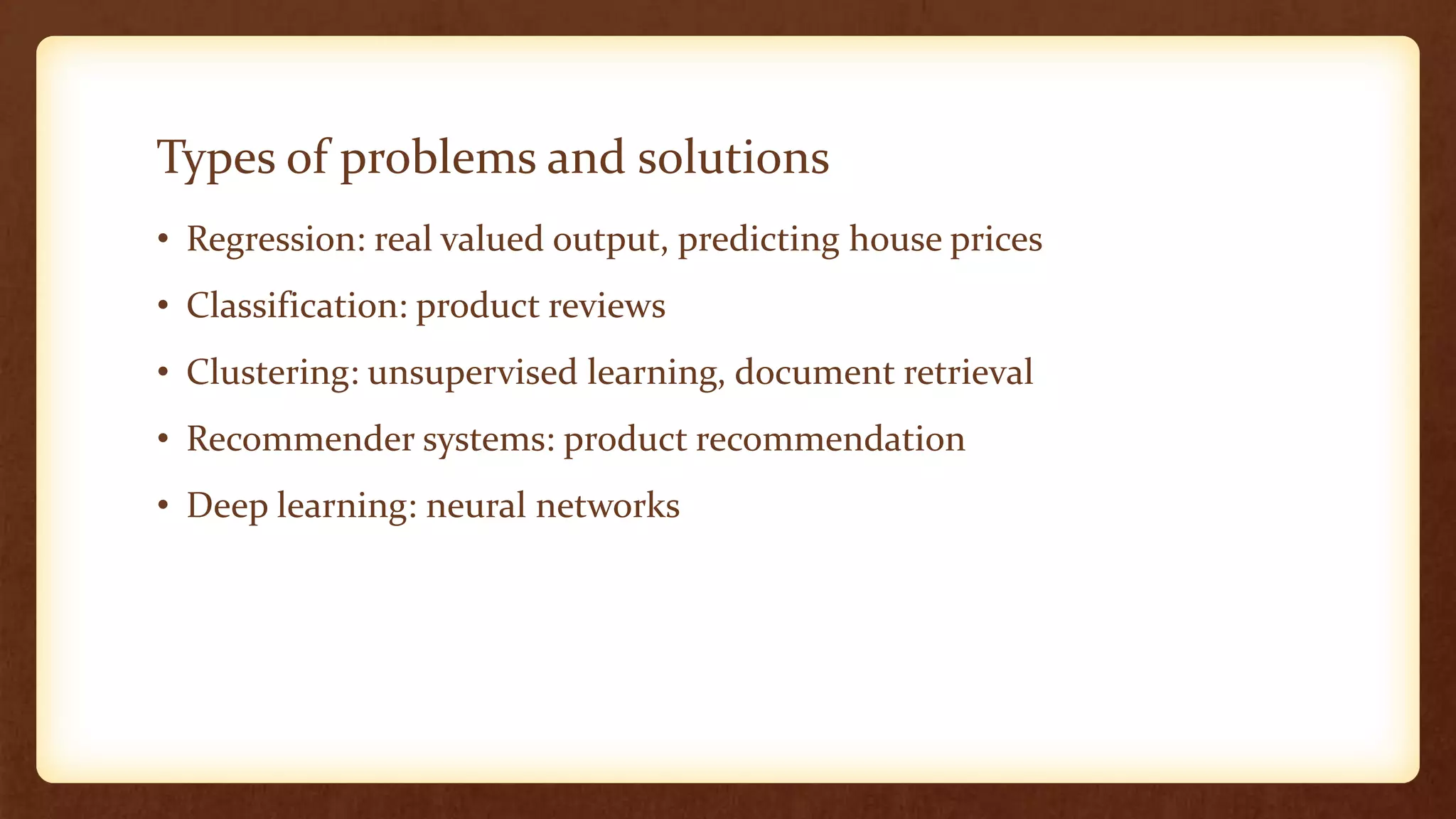 Types of problems and solutions
• Regression: real valued output, predicting house prices
• Classification: product reviews
• Clustering: unsupervised learning, document retrieval
• Recommender systems: product recommendation
• Deep learning: neural networks
 