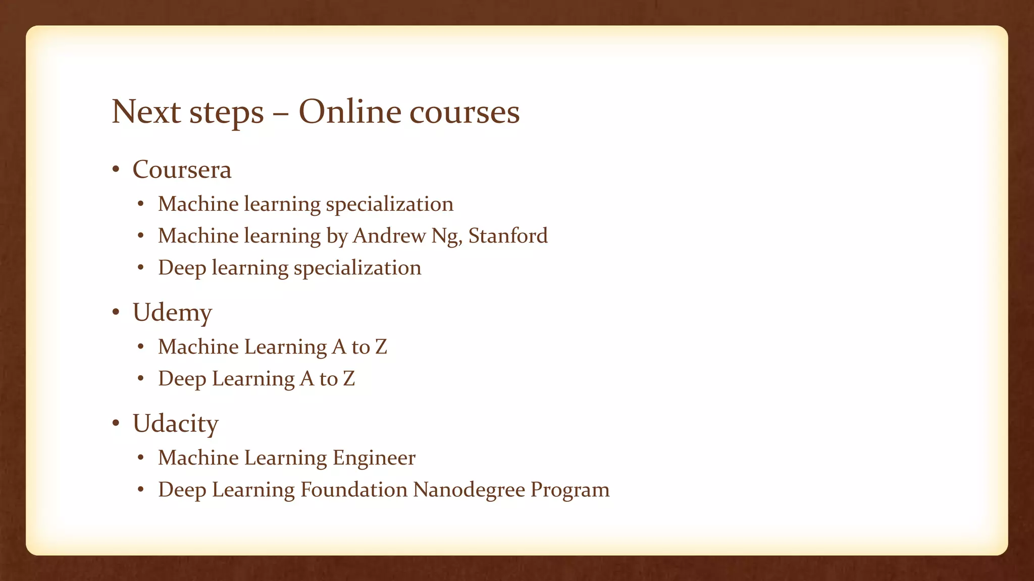 Next steps – Online courses
• Coursera
• Machine learning specialization
• Machine learning by Andrew Ng, Stanford
• Deep learning specialization
• Udemy
• Machine Learning A to Z
• Deep Learning A to Z
• Udacity
• Machine Learning Engineer
• Deep Learning Foundation Nanodegree Program
 