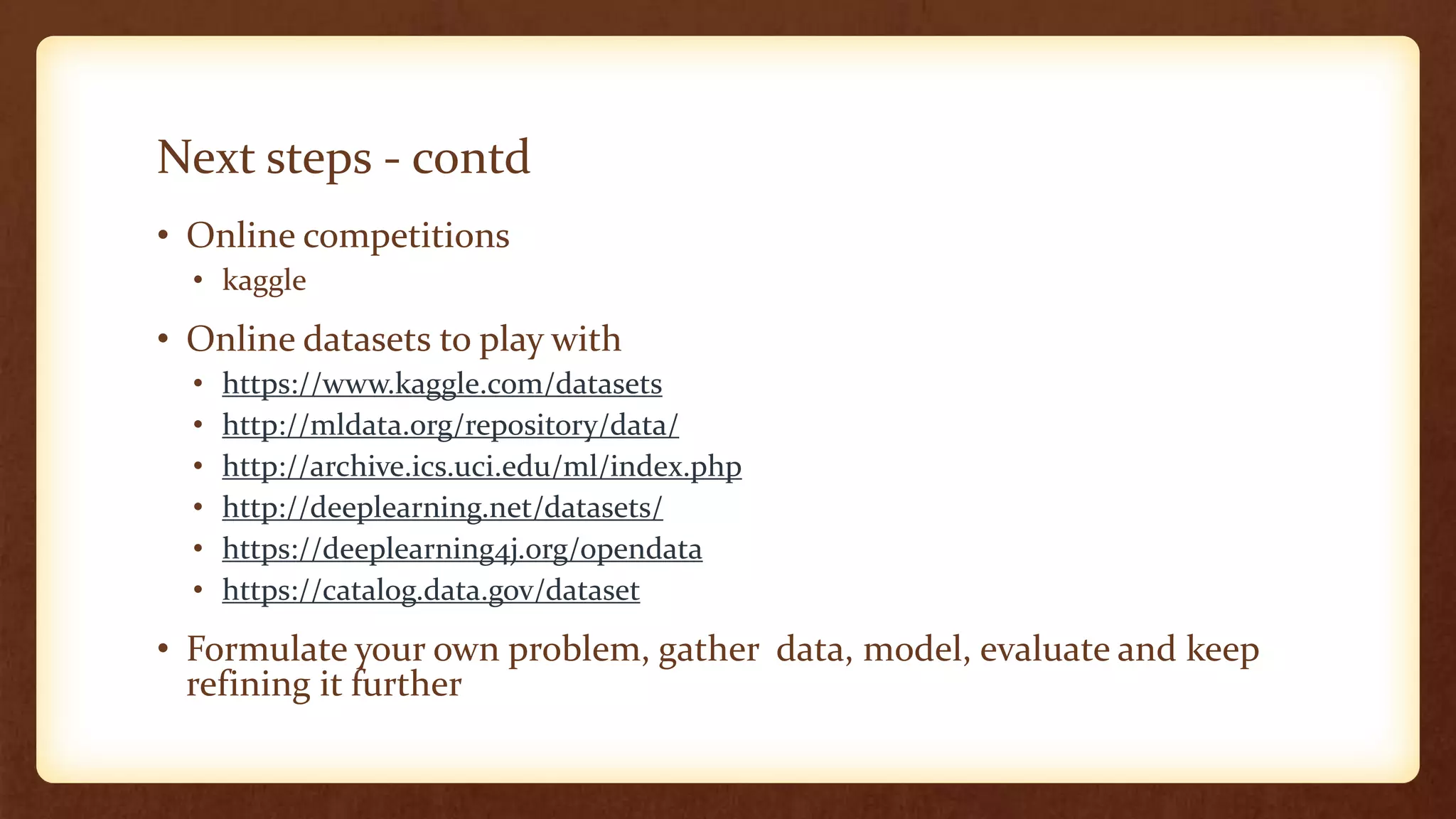 Next steps - contd
• Online competitions
• kaggle
• Online datasets to play with
• https://www.kaggle.com/datasets
• http://mldata.org/repository/data/
• http://archive.ics.uci.edu/ml/index.php
• http://deeplearning.net/datasets/
• https://deeplearning4j.org/opendata
• https://catalog.data.gov/dataset
• Formulate your own problem, gather data, model, evaluate and keep
refining it further
 