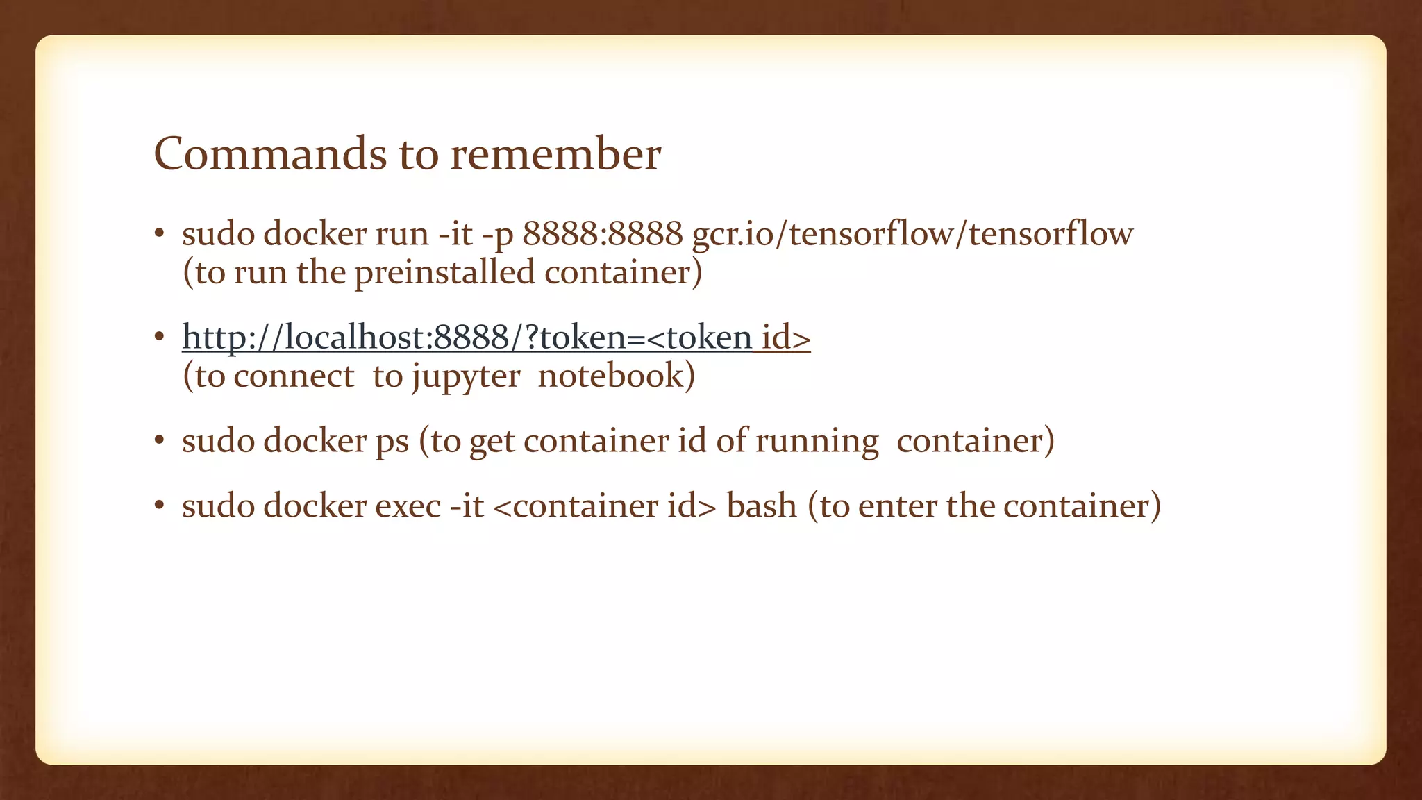 Commands to remember
• sudo docker run -it -p 8888:8888 gcr.io/tensorflow/tensorflow
(to run the preinstalled container)
• http://localhost:8888/?token=<token id>
(to connect to jupyter notebook)
• sudo docker ps (to get container id of running container)
• sudo docker exec -it <container id> bash (to enter the container)
 