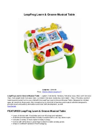 LeapFrog Learn & Groove Musical Table




                                                   Listprice : $ 44.99
                                           Price : Click to check low price !!!

LeapFrog Learn & Groove Musical Table – .caption { font-family: Verdana, Helvetica neue, Arial, serif; font-size:
10px; font-weight: bold; font-style: italic; } ul.indent { list-style: inside disc; text-indent: -15px; } Provide a world of
learning and musical fun for your child with the LeapFrog Learn & Groove Musical Table. Designed for children
ages six months to three years, this innovative toy is chock full of learning and musical activities designed to
provide visual and auditory stimulation and motor skill development, as well
See Details

FEATURED LeapFrog Learn & Groove Musical Table
        Learn & Groove with 15 activities and over 40 songs and melodies!
        Activities provide opportunities for baby to explore with a roll, tap, slide or spin.
        Includes a variety of music styles for baby to enjoy.
        Comes with either blue or green legs to attach to table as baby grows.
        Ships in Certified Frustration-Free Packaging
 