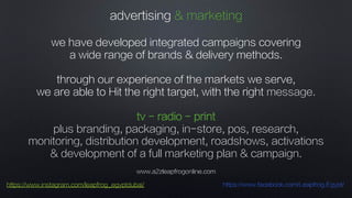 www.a2zleapfrogonline.com
https://www.instagram.com/leapfrog_egyptdubai/ https://www.facebook.com/Leapfrog.Egypt/
advertising & marketing
we have developed integrated campaigns covering
a wide range of brands & delivery methods.
through our experience of the markets we serve,
we are able to Hit the right target, with the right message.
tv - radio - print
plus branding, packaging, in-store, pos, research,
monitoring, distribution development, roadshows, activations
& development of a full marketing plan & campaign.
 