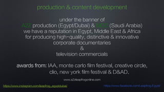 www.a2zleapfrogonline.com
https://www.instagram.com/leapfrog_egyptdubai/ https://www.facebook.com/Leapfrog.Egypt/
production & content development
under the banner of
A2Z production (Egypt/Dubai) & MCC (Saudi Arabia)
we have a reputation in Egypt, Middle East & Africa
for producing high-quality, distinctive & innovative
corporate documentaries
&
television commercials
awards from: IAA, monte carlo film festival, creative circle,
clio, new york film festival & D&AD.
 