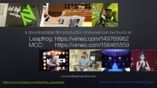 www.a2zleapfrogonline.com
https://www.instagram.com/leapfrog_egyptdubai/ https://www.facebook.com/Leapfrog.Egypt/
Leapfrog: https://vimeo.com/149769962
MCC: https://vimeo.com/158465559
a downloadable film production showreel can be found at:
 