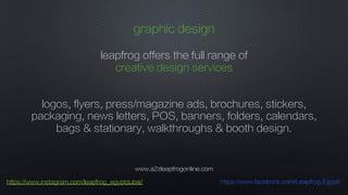 www.a2zleapfrogonline.com
https://www.instagram.com/leapfrog_egyptdubai/ https://www.facebook.com/Leapfrog.Egypt/
graphic design
leapfrog offers the full range of
creative design services
logos, flyers, press/magazine ads, brochures, stickers,
packaging, news letters, POS, banners, folders, calendars,
bags & stationary, walkthroughs & booth design.
 