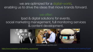 www.a2zleapfrogonline.com
https://www.instagram.com/leapfrog_egyptdubai/ https://www.facebook.com/Leapfrog.Egypt/
we are optimized for a digital-world,
enabling us to drive the ideas that move brands forward.
we offer:
Ipad & digital solutions for events.
social marketing management, full monitoring services
& content development.
 