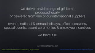 www.a2zleapfrogonline.com
https://www.instagram.com/leapfrog_egyptdubai/ https://www.facebook.com/Leapfrog.Egypt/
we deliver a wide range of gift items
produced locally
or delivered from one of our international suppliers
events, national & annual holidays, office occasions,
special events, award ceremonies & employee incentives
we have it all
!
 