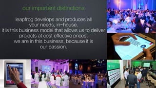 our important distinctions
leapfrog develops and produces all
your needs, in-house. 
it is this business model that allows us to deliver
projects at cost effective prices.
we are in this business, because it is
our passion.
 