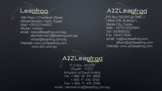 PO Box 502359 @ DMC 7,
Office 208, Building 1,
Media City, Dubai.
Mob : +9715 52323941
Tel : 043699332
Fax : 044273944
email : inji@a2zleapfrog.com,
elham@a2zleapfrog.com
Website: www.a2zleapfrog.com
13th Floor, 2 Fewakah Street,
Mohandessian, Cairo, Egypt.
Mob: +201222144557
Skype : nooosz
email : robsz@leapfrog.com.eg,
clientservice7@leapfrog.com.eg,
wbadr@leapfrog.com.eg
Website: www.a2zleapfrog.com,
www.a2z.com.eg
P O Box 301203
Riyadh 11372
Kingdom of Saudi Arabia
Tel : + 966 54 511 8805
+ 966 11 416 9194
Fax: + 966 11 416 9198
email : clientservice@leapfrog.com.eg
 