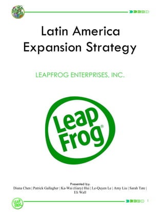 Latin America
      Expansion Strategy
              LEAPFROG ENTERPRISES, INC.




                                     Presented by:
Diana Chen | Patrick Gallagher | Ka-Wai (Gary) Hui | Le-Quyen Le | Amy Liu | Sarah Tate |
                                        Eli Wall

                                                                                            1
 