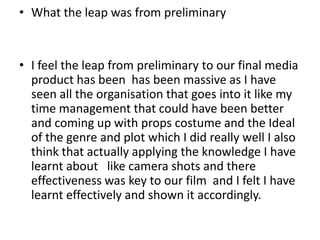 • What the leap was from preliminary


• I feel the leap from preliminary to our final media
  product has been has been massive as I have
  seen all the organisation that goes into it like my
  time management that could have been better
  and coming up with props costume and the Ideal
  of the genre and plot which I did really well I also
  think that actually applying the knowledge I have
  learnt about like camera shots and there
  effectiveness was key to our film and I felt I have
  learnt effectively and shown it accordingly.
 