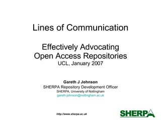 Lines of Communication Effectively Advocating Open Access Repositories UCL, January 2007 Gareth J Johnson SHERPA Repository Development Officer SHERPA, University of Nottingham [email_address] 