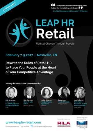Rewrite the Rules of Retail HR
to Place Your People at the Heart
of Your Competitive Advantage
February 7-9 2017 | Nashville, TN
Among the world class speaker faculty
Eric Severson
most recently
Co-CHRO & Senior
Vice President HR
Gap
Bob Ravener
Chief People
Officer
Dollar General
Hollie Delaney
Head of People
Operations
Zappos
Susan Lee
Head of People
Warby Parker
Valerie Danna
Senior Vice
President, Partner
Resources (HR)
Starbucks
Researched and
Developed by
LEAP HR
Radical Change Through People
Retail
A fast-paced powerhouse of usable ideas
that can be immediately acted upon.
Chief Staff Development Officer, LEAP HR Attendee
Save up to 50%
see back page for details
www.leaphr-retail.com
info@hansonwade.com 212 537 5898 LEAP HR Leadership Community
Association partner
 