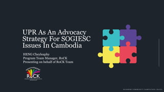 R A I N B O W C O M M U N I T Y K A M P U C H E A ( R o C K )
UPR As An Advocacy
Strategy For SOGIESC
Issues In Cambodia
HENG Cheyleaphy
Program Team Manager, RoCK
Presenting on behalf of RoCK Team
 