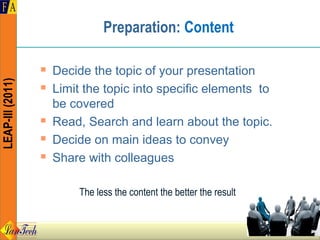 Preparation: Content

                     Decide the topic of your presentation
LEAP-III (2011)




                     Limit the topic into specific elements to
                      be covered
                     Read, Search and learn about the topic.
                     Decide on main ideas to convey
                     Share with colleagues

                           The less the content the better the result
 