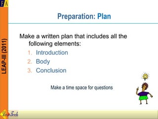 Preparation: Plan

                  Make a written plan that includes all the
LEAP-III (2011)




                    following elements:
                    1. Introduction
                    2. Body
                    3. Conclusion

                             Make a time space for questions
 