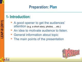 Preparation: Plan

                  1- Introduction:
LEAP-III (2011)




                        A good opener to get the audiences’
                         attention (e.g. a short story, photos, …etc.)
                        An idea to motivate audience to listen.
                        General information about topic
                        The main points of the presentation
 