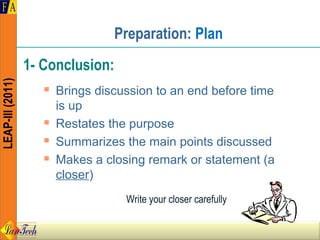 Preparation: Plan
                  1- Conclusion:
LEAP-III (2011)




                        Brings discussion to an end before time
                         is up
                        Restates the purpose
                        Summarizes the main points discussed
                        Makes a closing remark or statement (a
                         closer)
                                     Write your closer carefully
 