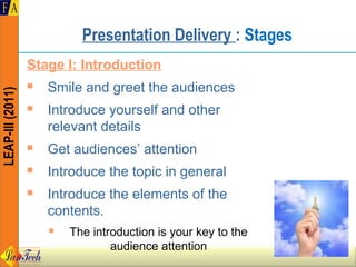 Presentation Delivery : Stages
                  Stage I: Introduction
                     Smile and greet the audiences
LEAP-III (2011)




                     Introduce yourself and other
                      relevant details
                     Get audiences’ attention
                     Introduce the topic in general
                     Introduce the elements of the
                      contents.
                         The introduction is your key to the
                                  audience attention
 