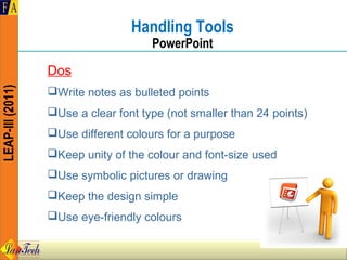 Handling Tools
                                      PowerPoint

                  Dos
LEAP-III (2011)




                  Write notes as bulleted points
                  Use a clear font type (not smaller than 24 points)
                  Use different colours for a purpose
                  Keep unity of the colour and font-size used
                  Use symbolic pictures or drawing
                  Keep the design simple
                  Use eye-friendly colours
 