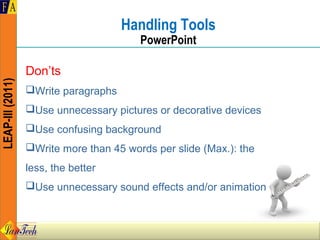 Handling Tools
                                         PowerPoint

                  Don’ts
LEAP-III (2011)




                  Write paragraphs
                  Use unnecessary pictures or decorative devices
                  Use confusing background
                  Write more than 45 words per slide (Max.): the
                  less, the better
                  Use unnecessary sound effects and/or animation
 
