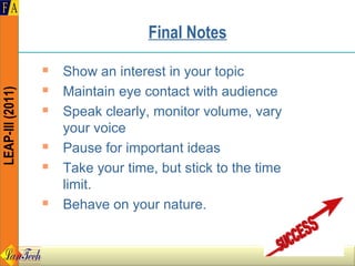 Final Notes
                     Show an interest in your topic
                     Maintain eye contact with audience
LEAP-III (2011)




                     Speak clearly, monitor volume, vary
                      your voice
                     Pause for important ideas
                     Take your time, but stick to the time
                      limit.
                     Behave on your nature.
 