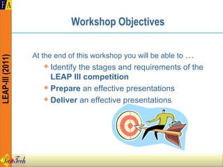Workshop Objectives

                  At the end of this workshop you will be able to …
LEAP-III (2011)




                      Identify the stages and requirements of the
                       LEAP III competition
                      Prepare an effective presentations

                      Deliver an effective presentations
 
