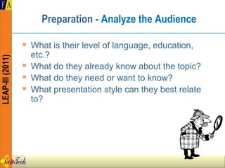 Preparation - Analyze the Audience

                     What is their level of language, education,
                      etc.?
LEAP-III (2011)




                     What do they already know about the topic?
                     What do they need or want to know?
                     What presentation style can they best relate
                      to?
 