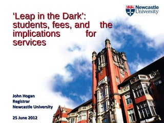 ‘Leap in the Dark’:
students, fees, and the
implications       for
services




John Hogan
Registrar
Newcastle University

25 June 2012
 