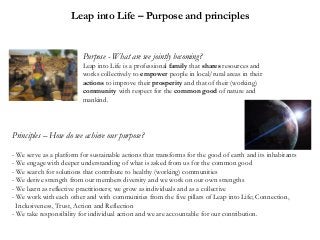 Leap into Life – Purpose and principles

Purpose - What are we jointly becoming?
Leap into Life is a professional family that shares resources and
works collectively to empower people in local/rural areas in their
actions to improve their prosperity and that of their (working)
community with respect for the common good of nature and
mankind.

Principles – How do we achieve our purpose?
- We serve as a platform for sustainable actions that transforms for the good of earth and its inhabitants
- We engage with deeper understanding of what is asked from us for the common good
- We search for solutions that contribute to healthy (working) communities
- We derive strength from our members diversity and we work on our own strengths
- We learn as reflective practitioners; we grow as individuals and as a collective
- We work with each other and with communities from the five pillars of Leap into Life; Connection,
Inclusiveness, Trust, Action and Reflection
- We take responsibility for individual action and we are accountable for our contribution.

 