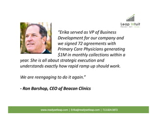 “Erika served as VP of Business
Development for our company and
we signed 72 agreements with
Primary Care Physicians generating
$1M in monthly collections within a
year. She is all about strategic execution and
understands exactly how rapid ramp up should work.
We are reengaging to do it again.”
- Ron Barshop, CEO of Beacon Clinics
www.readysetleap.com | Erika@readysetleap.com | 713.824.5872
 