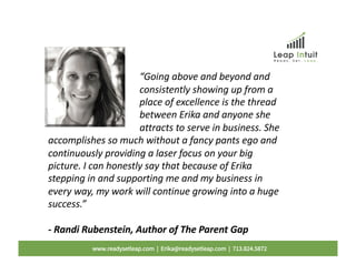 “Going above and beyond and
consistently showing up from a
place of excellence is the thread
between Erika and anyone she
attracts to serve in business. She
accomplishes so much without a fancy pants ego and
continuously providing a laser focus on your big
picture. I can honestly say that because of Erika
stepping in and supporting me and my business in
every way, my work will continue growing into a huge
success.”
- Randi Rubenstein, Author of The Parent Gap
www.readysetleap.com | Erika@readysetleap.com | 713.824.5872
 