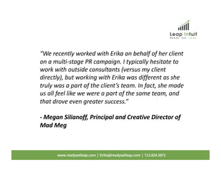 “We recently worked with Erika on behalf of her client
on a multi-stage PR campaign. I typically hesitate to
work with outside consultants (versus my client
directly), but working with Erika was different as she
truly was a part of the client’s team. In fact, she made
us all feel like we were a part of the same team, and
that drove even greater success.”
- Megan Silianoff, Principal and Creative Director of
Mad Meg
www.readysetleap.com | Erika@readysetleap.com | 713.824.5872
 