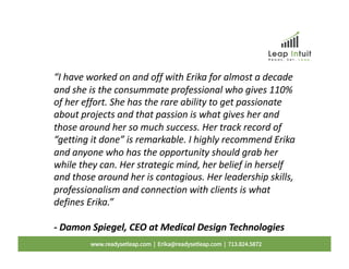 “I have worked on and off with Erika for almost a decade
and she is the consummate professional who gives 110%
of her effort. She has the rare ability to get passionate
about projects and that passion is what gives her and
those around her so much success. Her track record of
“getting it done” is remarkable. I highly recommend Erika
and anyone who has the opportunity should grab her
while they can. Her strategic mind, her belief in herself
and those around her is contagious. Her leadership skills,
professionalism and connection with clients is what
defines Erika.”
- Damon Spiegel, CEO at Medical Design Technologies
www.readysetleap.com | Erika@readysetleap.com | 713.824.5872
 