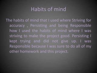 Habits of mindThe habits of mind that I used where Striving for accuracy , Persisting and being Responsible how I used the habits of mind where I was striving to make the project good. Persisting I kept trying and did not give up. I was Responsible because I was sure to do all of my other homework and this project.
