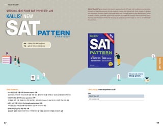 칼리지보드 출제 원리에 맞춘 전략형 필수 교재
KALLIS' NEW
개정 SAT시험, 걱정 뚝!
전략으로 승부하자.
TOEFL·SAT
SAT | KALLIS’New SAT
대상	 |	고등학생, 미국 대학 입학 준비생
구성	 |	실제 SAT 모의고사 6세트  해설
KALLIS’ New SAT gives students the tools to approach each SAT topic with confidence and provides
a variety of practice exercises to help students master test-taking skills. Each chapter is divided
into numerous Question Topics that break down each concept tested on the official exam, giving
students a simple, systematic approach to even the most difficult concepts. Practice includes Quick
Practices and Practice Activities for focusing on particular question types as well as six full-length
Practice Tests.
•101개의 엄선된 기출 토픽 (Question topics) 수록
	 칼리지보드가 제시한 가이드라인에 맞춘 주제 엄선, 출제자의 의도를 파악할 수 있도록 상세한 풀이 전략 제시
•1000개의 연습 문제 (Practice questions) 수록
	 주제들에 대한 기본 개념을 다시 한번 공부할 수 있도록 매 Chapter가 끝날 때 마다 다양한 연습 문제 제공
•6개의 SAT 전체 모의고사 (Full-length practice tests) 수록
	 보다 빈틈 없는 시험 준비를 위한 6회분의 실전 SAT 모의고사 제공
•상세한 Step by Step 정답 해설 수록
	 불필요한 설명은 과감히 제거! 반드시 기억해두어야 할 부분을 강조하여 단계별로 자세하게 설명
| Key Features |
KALLIS’New SAT
978-15-23905-41-6
ISBN
| 온라인 자료실 | www.leapnlearn.co.kr
5857
 