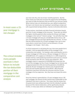 your loan and thus, the size of your monthly payments. But the
                                                     and,                                  paym
                                           more money you hold onto increases the opportunity and flexibility
                                           you have to make the decisions that are best for you and your family.
                                           When interest rates are attractively low, your ability to outperform
                                           the loan’s net interest rate, by investing in something as simple and
                                                                             nvesting
In most cases a 15-                        safe as guaranteed savings vehicles, may be an attractive alternative
                                                                                                       alternative.

year mortgage is                           To the contrary, most banks and other financial institutions heavily
                                                  contrary,
                                           push the 15 year mortgage on the consumer. Those who can afford
                                                     15-year
not cheaper                                the higher monthly payment often eschew the 30 year and longer
                                                                                           30-
                                           mortgages in the name of “interest savings.” You will often hear that
                                           a 15 year mortgage will save you considerable money versus a 30-
                                             15-year
                                           year mortgage because you’ll pay significantly less interest. It’s true
                                           that the interest portion of a 15 year mortgage is less, but in most
                                                                          15-year
                                           cases where a sound rate of return can be achieved, a 15-year
                                                                    e
                                           mortgage is not cheaper. Here’s why...

                                           A critical component in calculating the cost, that many people fail to
                                           consider, is the tax-deductible portion of the mortgage in the
                                                                deductible
                                           comparative cost analysis. For example, when assessing the cost of a
                                           15-year mortgage at 5.25% versus a 30-year mortgage at 5.75% on a
                                               year                                 year              5
The critical mistake                       $250,000 home, let’s suppose an individual is in a 28% marginal tax
                                                                                               28
                                           bracket and has a well producing investment asset (such as a mutual
                                                              well-producing
many people                                fund) assumed to earn 8% over a thirty year projection. Both
                                                                             thirty-year
overlook is their                          mortgages require a repayment of $250,000 of princi over the
                                                                                            principal
                                           term of the mortgage, but the 15 year mortgage has an interest cost
                                                                           15-year
failure to include                         of approximately $1 745 and monthly payments of $2,009.69,
                                                              $111,745                             $2,009.69
                                           while the 30-year mortgage has interest costs of approximately
                                                         year
the tax-deductible                         $275,216 and monthly payments of $1,458.93. Most financial
                                             275,216                             $1,458.93.       f
portion of their                           institutions stop there and show the consumer that the 15 15-year
                                           mortgage is far less expensive. But, they have not shown the entire
                                                                                  hey
mortgage in the                            story.
comparative cost
                                           Since less interest is generated by a 15 year mortgage versus a 30-
                                                                                  15-year                   30
analysis                                   year mortgage, the amount of loan interest that is deductible on the
                                           individual’s tax return is also less. This means that the money that
                                           the government was willing to put back into the individual’s pocket,
                                           because of the interest deductions will be significantly reduced.
                                                                     deductions,
                                           Further, in many cases where an individual’s earning potential



© Copyright 2010. LEAP SYSTEMS, Inc. All rights reserved.
                .                                                                                                     3
 