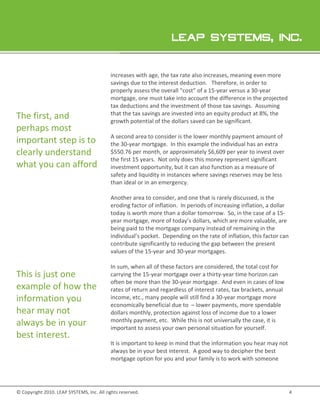 increases with age, the tax rate also increases, meaning even more
                                           savings due to the interest deduction Therefore, in order to
                                                                       deduction.
                                           properly assess the overall “cost” of a 15 year versus a 30-year
                                                                                   15-year          30
                                           mortgage, one must take into account the difference in the projected
                                           tax deductions and the investment of those tax savings. Assuming
                                                                                            savings
The first, and                             that the tax savings are invested into an equity product at 8%, the
                                           growth potential of the dollars saved can be significant.
perhaps most
                                           A second area to consider is the lower monthly payment amount of
important step is to                       the 30 year mortgage. In this example the individual has an extra
                                               30-year
clearly understand                         $550.76 p month, or approximately $6,609 per year to invest over
                                                     per           r
                                           the first 15 years. Not only does this money represent significant
what you can afford                        investment opportunity, but it can also function as a measure of
                                           safety and liquidity in instances where savings reserves may be less
                                           than ideal or in an emergency.

                                           Another area to consider and one that is rarely discussed, is the
                                             nother         consider,
                                           eroding factor of inflation. In periods of increasing inflation, a dollar
                                           today is worth more than a dollar tomorrow. So, in the case of a 15-
                                                                                                n
                                           year mortgage, more of today’s dollars, which are more valuable, are
                                                                             dollars,
                                           being paid to the mortgage company instead of remaining in the
                                           individual’s pocket Depending on the rate of inflation, this factor can
                                                        pocket.
                                           contribute significantly to reducing the gap between the present
                                           values of the 15-year and 30-year mortgages.

                                           In sum, when all of these factors are considered, the total cost for
This is just one                           carrying the 15
                                                        15-year mortgage over a thirty-year time horizon can
                                                                                         year
                                           often be more than the 30-year mortgage. And even in cases of low
example of how the                         rates of return and regardless of interest rates, tax brackets, annual
information you                            income, etc. many people will still find a 30-year mortgage more
                                                    etc.,                                year
                                           economically beneficial due to – lower payments, more spendable
hear may not                               dollars monthly, protection against loss of income due to a lower
always be in your                          monthly payment, etc. While this is not universally the case, it is
                                           important to assess your own personal situation for yourself.
best interest.
                                           It is important to keep in mind that the information you hear may not
                                           always be in your best interest. A good way to decipher the best
                                           mortgage option for you and your family is to work with someone




© Copyright 2010. LEAP SYSTEMS, Inc. All rights reserved.
                .                                                                                                      4
 